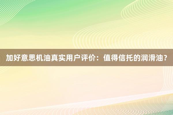 加好意思机油真实用户评价：值得信托的润滑油？