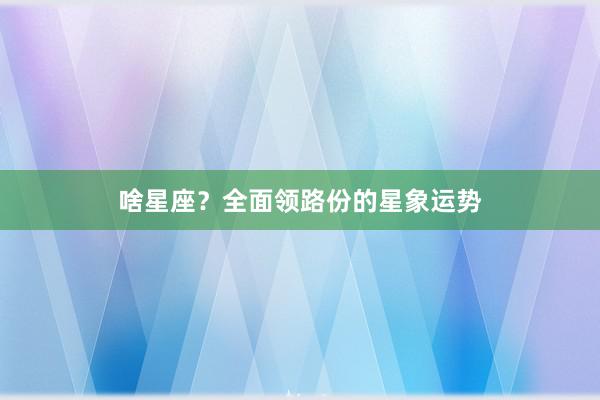 啥星座？全面领路份的星象运势