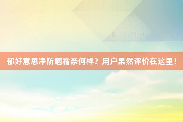 郁好意思净防晒霜奈何样？用户果然评价在这里！